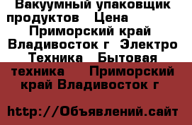 Вакуумный упаковщик продуктов › Цена ­ 4 500 - Приморский край, Владивосток г. Электро-Техника » Бытовая техника   . Приморский край,Владивосток г.